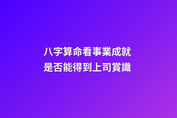 八字算命看事業成就 是否能得到上司賞識